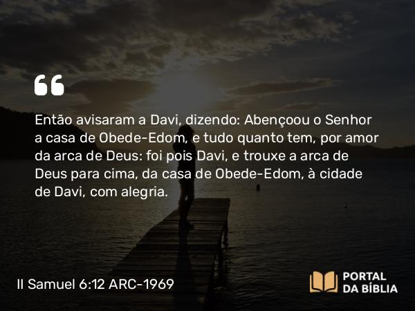 II Samuel 6:12 ARC-1969 - Então avisaram a Davi, dizendo: Abençoou o Senhor a casa de Obede-Edom, e tudo quanto tem, por amor da arca de Deus: foi pois Davi, e trouxe a arca de Deus para cima, da casa de Obede-Edom, à cidade de Davi, com alegria.