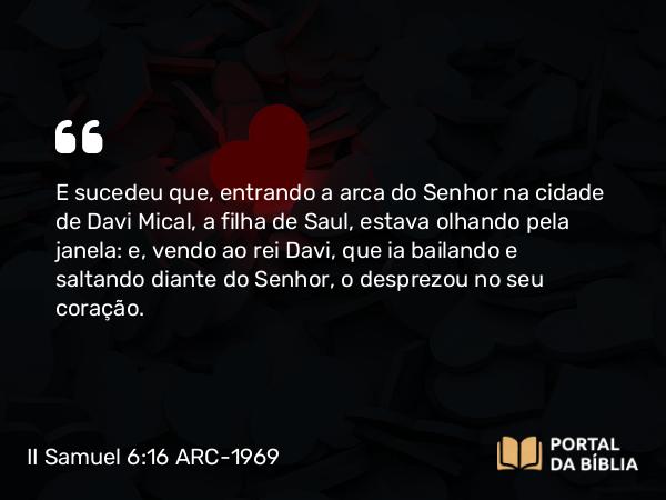 II Samuel 6:16 ARC-1969 - E sucedeu que, entrando a arca do Senhor na cidade de Davi Mical, a filha de Saul, estava olhando pela janela: e, vendo ao rei Davi, que ia bailando e saltando diante do Senhor, o desprezou no seu coração.