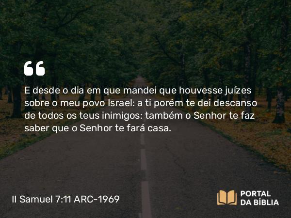 II Samuel 7:11 ARC-1969 - E desde o dia em que mandei que houvesse juízes sobre o meu povo Israel: a ti porém te dei descanso de todos os teus inimigos: também o Senhor te faz saber que o Senhor te fará casa.