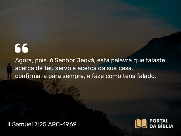 II Samuel 7:25 ARC-1969 - Agora, pois, ó Senhor Jeová, esta palavra que falaste acerca de teu servo e acerca da sua casa, confirma-a para sempre, e faze como tens falado.