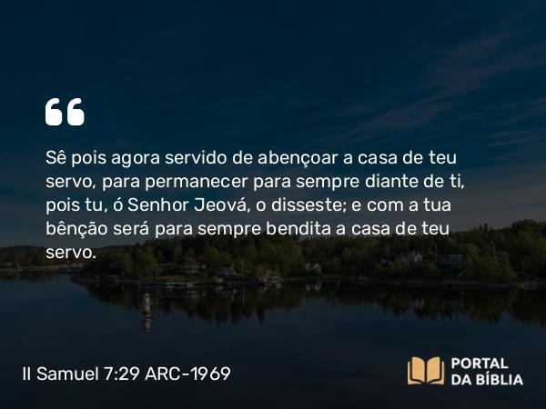 II Samuel 7:29 ARC-1969 - Sê pois agora servido de abençoar a casa de teu servo, para permanecer para sempre diante de ti, pois tu, ó Senhor Jeová, o disseste; e com a tua bênção será para sempre bendita a casa de teu servo.