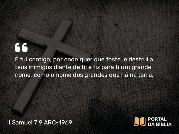 II Samuel 7:9 ARC-1969 - E fui contigo, por onde quer que foste, e destruí a teus inimigos diante de ti: e fiz para ti um grande nome, como o nome dos grandes que há na terra.