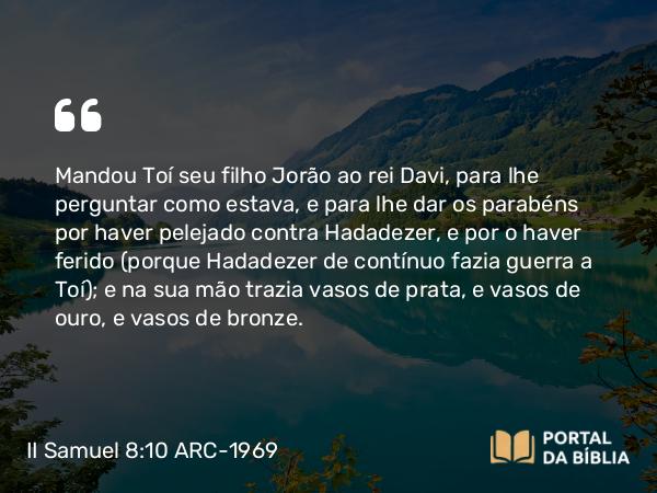 II Samuel 8:10 ARC-1969 - Mandou Toí seu filho Jorão ao rei Davi, para lhe perguntar como estava, e para lhe dar os parabéns por haver pelejado contra Hadadezer, e por o haver ferido (porque Hadadezer de contínuo fazia guerra a Toí); e na sua mão trazia vasos de prata, e vasos de ouro, e vasos de bronze.