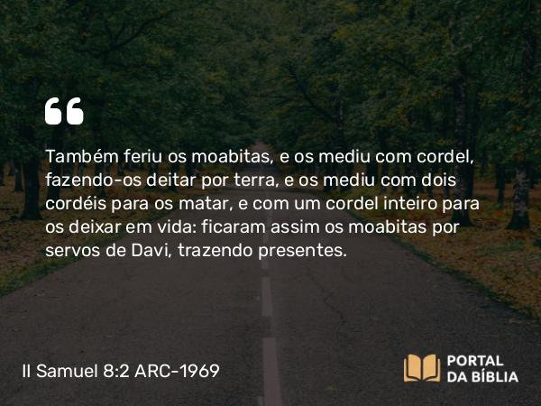 II Samuel 8:2 ARC-1969 - Também feriu os moabitas, e os mediu com cordel, fazendo-os deitar por terra, e os mediu com dois cordéis para os matar, e com um cordel inteiro para os deixar em vida: ficaram assim os moabitas por servos de Davi, trazendo presentes.