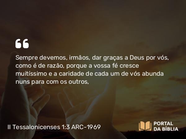 II Tessalonicenses 1:3 ARC-1969 - Sempre devemos, irmãos, dar graças a Deus por vós, como é de razão, porque a vossa fé cresce muitíssimo e a caridade de cada um de vós abunda nuns para com os outros,