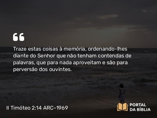 II Timóteo 2:14 ARC-1969 - Traze estas coisas à memória, ordenando-lhes diante do Senhor que não tenham contendas de palavras, que para nada aproveitam e são para perversão dos ouvintes.