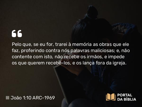 III João 1:10 ARC-1969 - Pelo que, se eu for, trarei à memória as obras que ele faz, proferindo contra nós palavras maliciosas; e, não contente com isto, não recebe os irmãos, e impede os que querem recebê-los, e os lança fora da igreja.