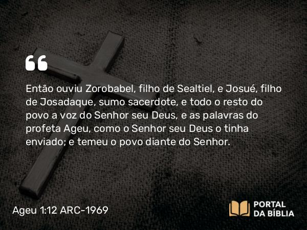 Ageu 1:12 ARC-1969 - Então ouviu Zorobabel, filho de Sealtiel, e Josué, filho de Josadaque, sumo sacerdote, e todo o resto do povo a voz do Senhor seu Deus, e as palavras do profeta Ageu, como o Senhor seu Deus o tinha enviado; e temeu o povo diante do Senhor.