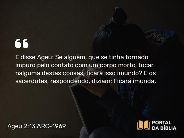 Ageu 2:13 ARC-1969 - E disse Ageu: Se alguém, que se tinha tornado impuro pelo contato com um corpo morto, tocar nalguma destas cousas, ficará isso imundo? E os sacerdotes, respondendo, diziam: Ficará imunda.