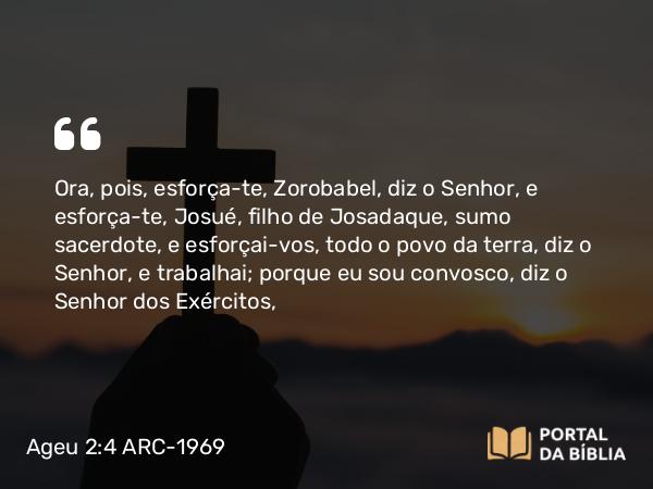 Ageu 2:4 ARC-1969 - Ora, pois, esforça-te, Zorobabel, diz o Senhor, e esforça-te, Josué, filho de Josadaque, sumo sacerdote, e esforçai-vos, todo o povo da terra, diz o Senhor, e trabalhai; porque eu sou convosco, diz o Senhor dos Exércitos,