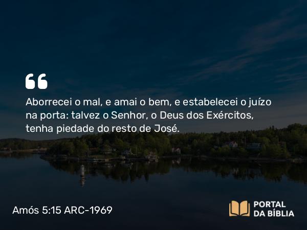 Amós 5:15 ARC-1969 - Aborrecei o mal, e amai o bem, e estabelecei o juízo na porta: talvez o Senhor, o Deus dos Exércitos, tenha piedade do resto de José.