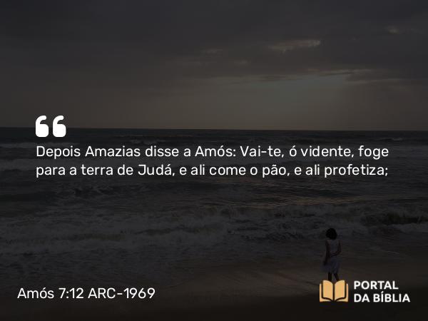 Amós 7:12 ARC-1969 - Depois Amazias disse a Amós: Vai-te, ó vidente, foge para a terra de Judá, e ali come o pão, e ali profetiza;