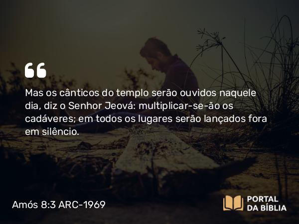 Amós 8:3 ARC-1969 - Mas os cânticos do templo serão ouvidos naquele dia, diz o Senhor Jeová: multiplicar-se-ão os cadáveres; em todos os lugares serão lançados fora em silêncio.