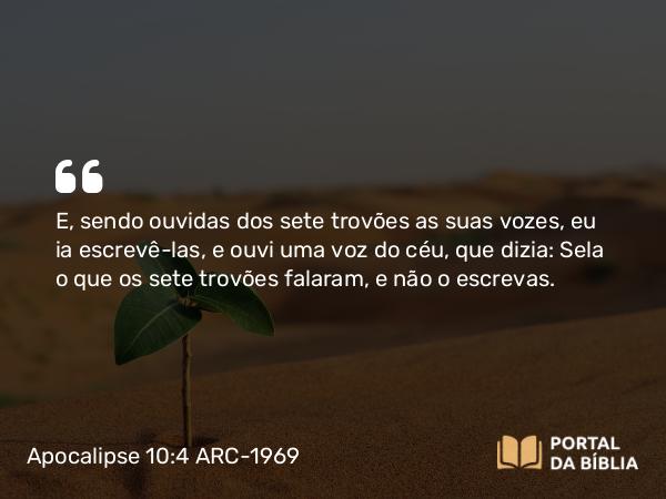 Apocalipse 10:4 ARC-1969 - E, sendo ouvidas dos sete trovões as suas vozes, eu ia escrevê-las, e ouvi uma voz do céu, que dizia: Sela o que os sete trovões falaram, e não o escrevas.