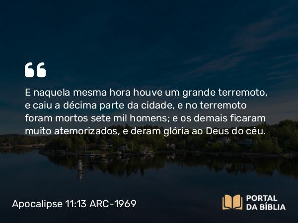 Apocalipse 11:13 ARC-1969 - E naquela mesma hora houve um grande terremoto, e caiu a décima parte da cidade, e no terremoto foram mortos sete mil homens; e os demais ficaram muito atemorizados, e deram glória ao Deus do céu.