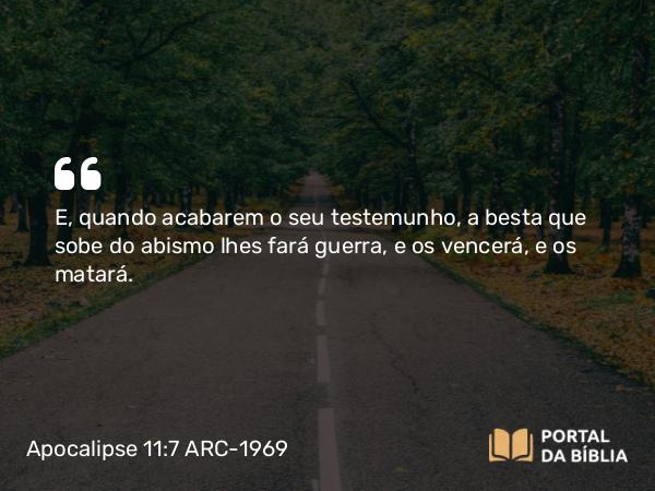 Apocalipse 11:7 ARC-1969 - E, quando acabarem o seu testemunho, a besta que sobe do abismo lhes fará guerra, e os vencerá, e os matará.