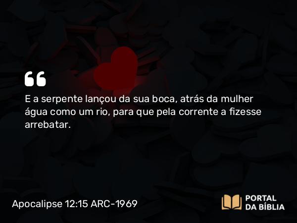 Apocalipse 12:15 ARC-1969 - E a serpente lançou da sua boca, atrás da mulher água como um rio, para que pela corrente a fizesse arrebatar.