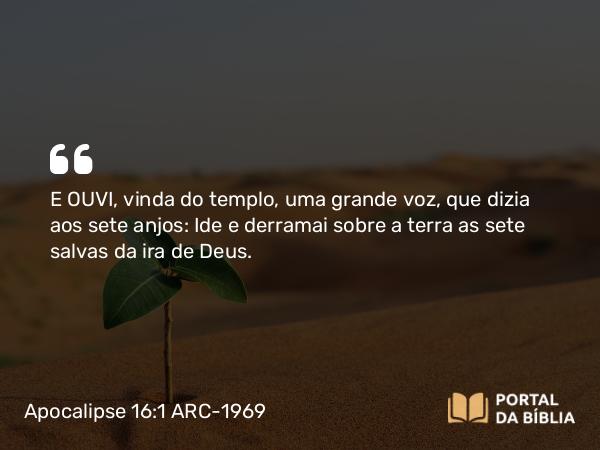 Apocalipse 16:1 ARC-1969 - E OUVI, vinda do templo, uma grande voz, que dizia aos sete anjos: Ide e derramai sobre a terra as sete salvas da ira de Deus.