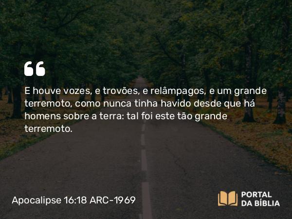 Apocalipse 16:18 ARC-1969 - E houve vozes, e trovões, e relâmpagos, e um grande terremoto, como nunca tinha havido desde que há homens sobre a terra: tal foi este tão grande terremoto.