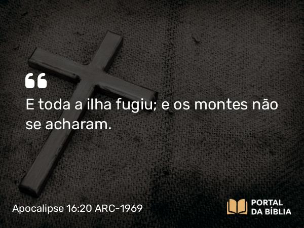 Apocalipse 16:20 ARC-1969 - E toda a ilha fugiu; e os montes não se acharam.