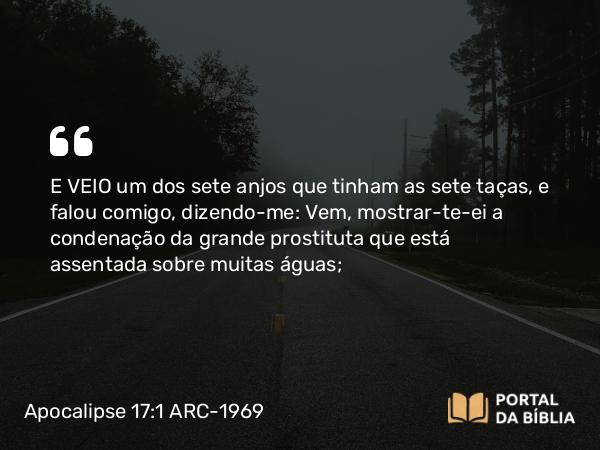 Apocalipse 17:1 ARC-1969 - E VEIO um dos sete anjos que tinham as sete taças, e falou comigo, dizendo-me: Vem, mostrar-te-ei a condenação da grande prostituta que está assentada sobre muitas águas;