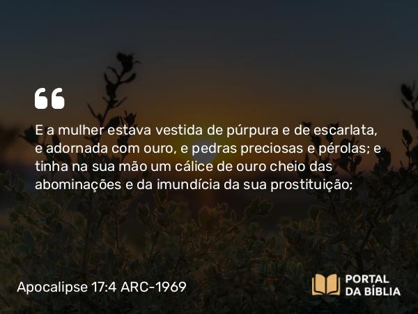 Apocalipse 17:4 ARC-1969 - E a mulher estava vestida de púrpura e de escarlata, e adornada com ouro, e pedras preciosas e pérolas; e tinha na sua mão um cálice de ouro cheio das abominações e da imundícia da sua prostituição;