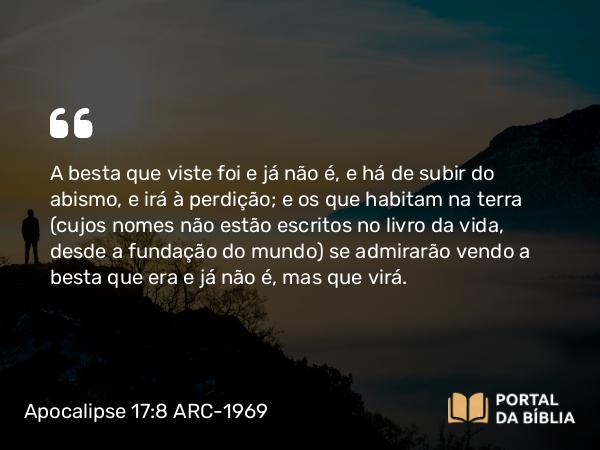 Apocalipse 17:8 ARC-1969 - A besta que viste foi e já não é, e há de subir do abismo, e irá à perdição; e os que habitam na terra (cujos nomes não estão escritos no livro da vida, desde a fundação do mundo) se admirarão vendo a besta que era e já não é, mas que virá.