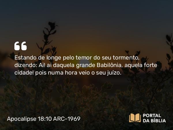 Apocalipse 18:10 ARC-1969 - Estando de longe pelo temor do seu tormento, dizendo: Ai! ai daquela grande Babilônia, aquela forte cidade! pois numa hora veio o seu juízo.