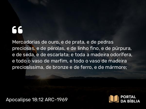 Apocalipse 18:12 ARC-1969 - Mercadorias de ouro, e de prata, e de pedras preciosas, e de pérolas, e de linho fino, e de púrpura, e de seda, e de escarlata; e toda a madeira odorífera, e todo o vaso de marfim, e todo o vaso de madeira preciosíssima, de bronze e de ferro, e de mármore;