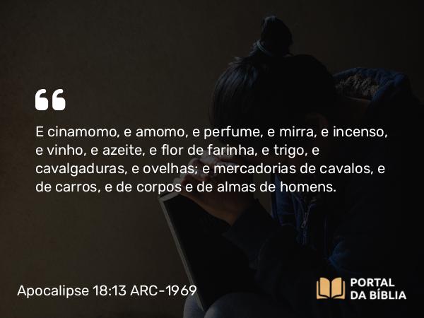 Apocalipse 18:13 ARC-1969 - E cinamomo, e amomo, e perfume, e mirra, e incenso, e vinho, e azeite, e flor de farinha, e trigo, e cavalgaduras, e ovelhas; e mercadorias de cavalos, e de carros, e de corpos e de almas de homens.