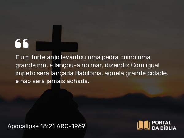 Apocalipse 18:21 ARC-1969 - E um forte anjo levantou uma pedra como uma grande mó, e lançou-a no mar, dizendo: Com igual ímpeto será lançada Babilônia, aquela grande cidade, e não será jamais achada.