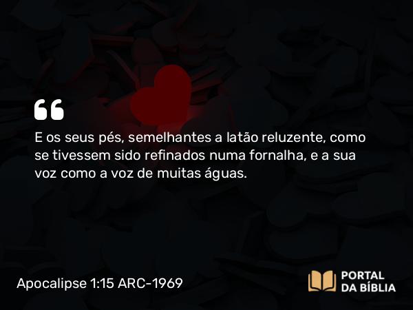 Apocalipse 1:15 ARC-1969 - E os seus pés, semelhantes a latão reluzente, como se tivessem sido refinados numa fornalha, e a sua voz como a voz de muitas águas.