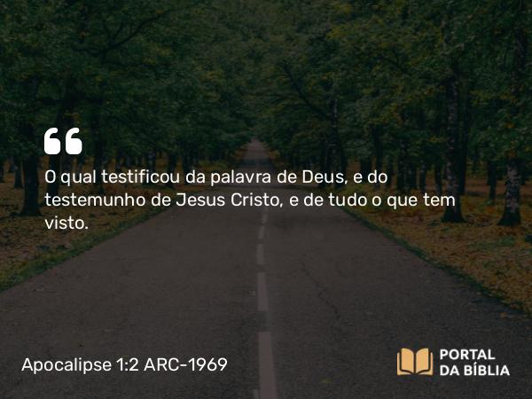 Apocalipse 1:2 ARC-1969 - O qual testificou da palavra de Deus, e do testemunho de Jesus Cristo, e de tudo o que tem visto.