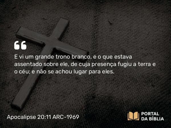 Apocalipse 20:11 ARC-1969 - E vi um grande trono branco, e o que estava assentado sobre ele, de cuja presença fugiu a terra e o céu; e não se achou lugar para eles.