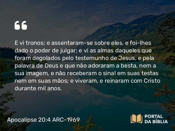 Apocalipse 20:4 ARC-1969 - E vi tronos; e assentaram-se sobre eles, e foi-lhes dado o poder de julgar; e vi as almas daqueles que foram degolados pelo testemunho de Jesus, e pela palavra de Deus e que não adoraram a besta, nem a sua imagem, e não receberam o sinal em suas testas nem em suas mãos; e viveram, e reinaram com Cristo durante mil anos.