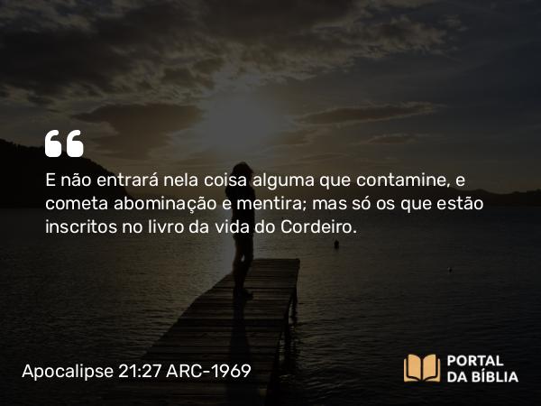 Apocalipse 21:27 ARC-1969 - E não entrará nela coisa alguma que contamine, e cometa abominação e mentira; mas só os que estão inscritos no livro da vida do Cordeiro.