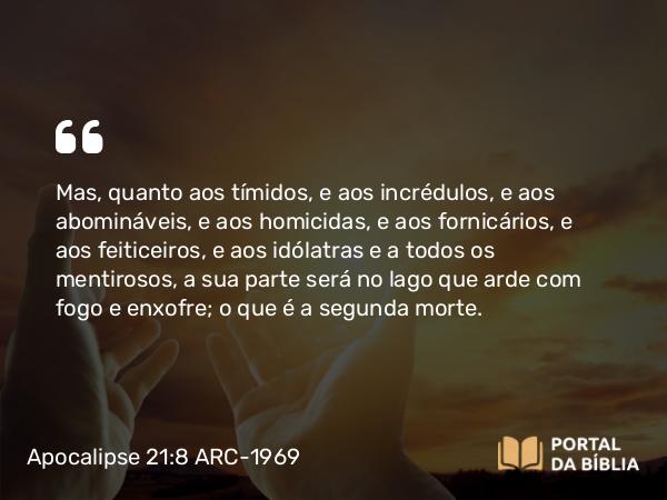 Apocalipse 21:8 ARC-1969 - Mas, quanto aos tímidos, e aos incrédulos, e aos abomináveis, e aos homicidas, e aos fornicários, e aos feiticeiros, e aos idólatras e a todos os mentirosos, a sua parte será no lago que arde com fogo e enxofre; o que é a segunda morte.