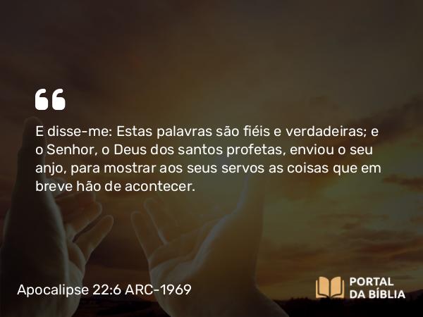 Apocalipse 22:6 ARC-1969 - E disse-me: Estas palavras são fiéis e verdadeiras; e o Senhor, o Deus dos santos profetas, enviou o seu anjo, para mostrar aos seus servos as coisas que em breve hão de acontecer.