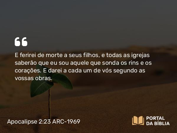 Apocalipse 2:23 ARC-1969 - E ferirei de morte a seus filhos, e todas as igrejas saberão que eu sou aquele que sonda os rins e os corações. E darei a cada um de vós segundo as vossas obras.