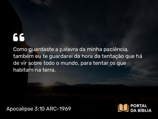 Apocalipse 3:10 ARC-1969 - Como guardaste a palavra da minha paciência, também eu te guardarei da hora da tentação que há de vir sobre todo o mundo, para tentar os que habitam na terra.