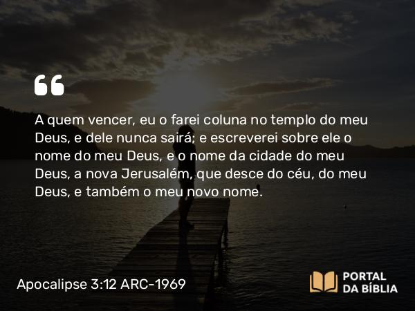 Apocalipse 3:12 ARC-1969 - A quem vencer, eu o farei coluna no templo do meu Deus, e dele nunca sairá; e escreverei sobre ele o nome do meu Deus, e o nome da cidade do meu Deus, a nova Jerusalém, que desce do céu, do meu Deus, e também o meu novo nome.