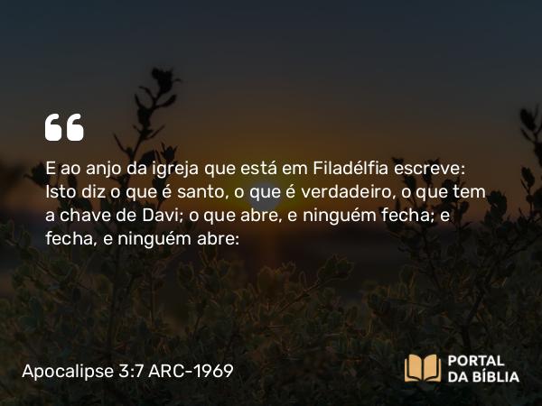 Apocalipse 3:7 ARC-1969 - E ao anjo da igreja que está em Filadélfia escreve: Isto diz o que é santo, o que é verdadeiro, o que tem a chave de Davi; o que abre, e ninguém fecha; e fecha, e ninguém abre: