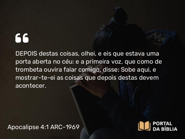 Apocalipse 4:1 ARC-1969 - DEPOIS destas coisas, olhei, e eis que estava uma porta aberta no céu: e a primeira voz, que como de trombeta ouvira falar comigo, disse: Sobe aqui, e mostrar-te-ei as coisas que depois destas devem acontecer.