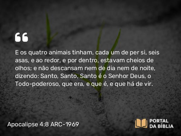 Apocalipse 4:8 ARC-1969 - E os quatro animais tinham, cada um de per si, seis asas, e ao redor, e por dentro, estavam cheios de olhos; e não descansam nem de dia nem de noite, dizendo: Santo, Santo, Santo é o Senhor Deus, o Todo-poderoso, que era, e que é, e que há de vir.