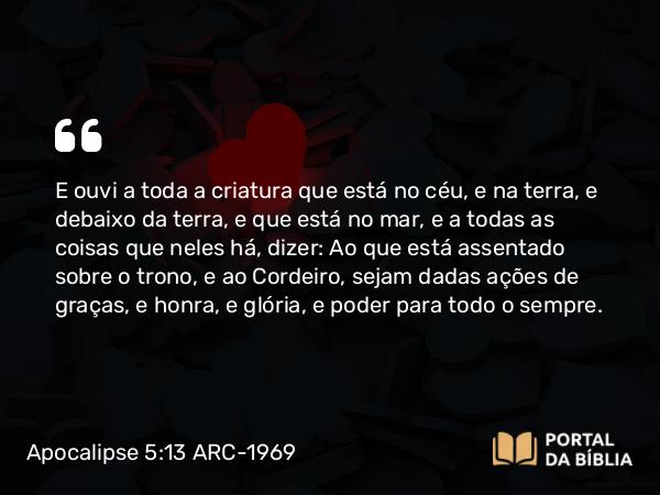 Apocalipse 5:13-14 ARC-1969 - E ouvi a toda a criatura que está no céu, e na terra, e debaixo da terra, e que está no mar, e a todas as coisas que neles há, dizer: Ao que está assentado sobre o trono, e ao Cordeiro, sejam dadas ações de graças, e honra, e glória, e poder para todo o sempre.