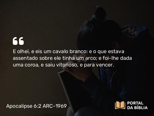 Apocalipse 6:2 ARC-1969 - E olhei, e eis um cavalo branco: e o que estava assentado sobre ele tinha um arco; e foi-lhe dada uma coroa, e saiu vitorioso, e para vencer.