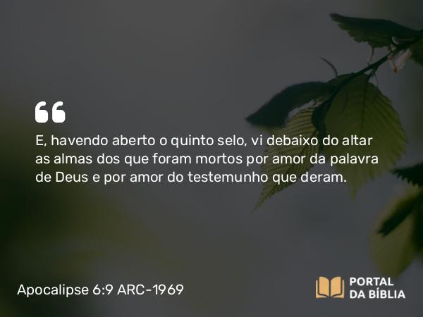 Apocalipse 6:9 ARC-1969 - E, havendo aberto o quinto selo, vi debaixo do altar as almas dos que foram mortos por amor da palavra de Deus e por amor do testemunho que deram.