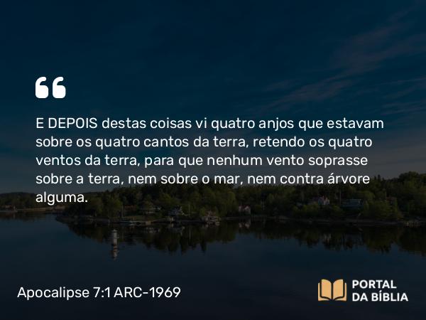 Apocalipse 7:1 ARC-1969 - E DEPOIS destas coisas vi quatro anjos que estavam sobre os quatro cantos da terra, retendo os quatro ventos da terra, para que nenhum vento soprasse sobre a terra, nem sobre o mar, nem contra árvore alguma.