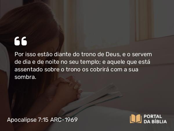 Apocalipse 7:15 ARC-1969 - Por isso estão diante do trono de Deus, e o servem de dia e de noite no seu templo; e aquele que está assentado sobre o trono os cobrirá com a sua sombra.