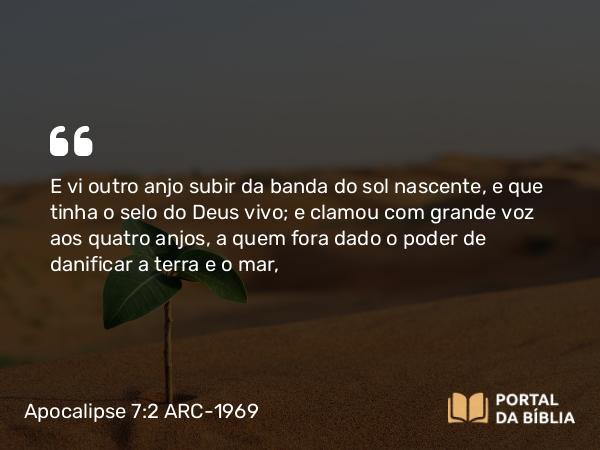 Apocalipse 7:2 ARC-1969 - E vi outro anjo subir da banda do sol nascente, e que tinha o selo do Deus vivo; e clamou com grande voz aos quatro anjos, a quem fora dado o poder de danificar a terra e o mar,